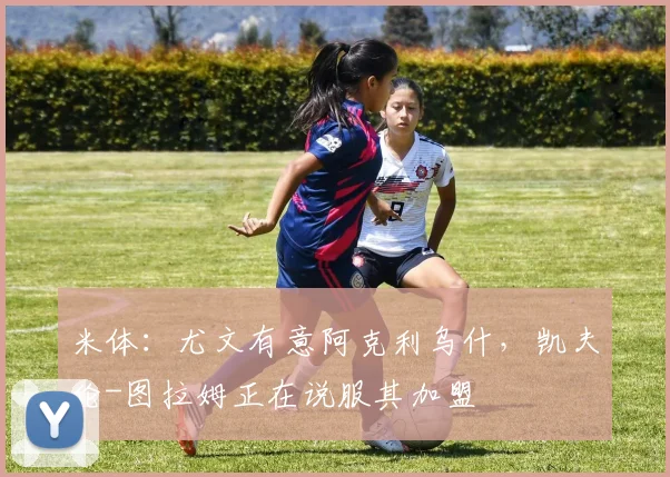 米体：尤文有意阿克利乌什，凯夫伦-图拉姆正在说服其加盟