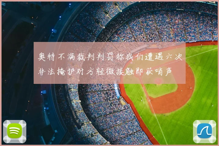奥特不满裁判判罚称我们遭遇六次非法掩护对方轻微接触即获哨声