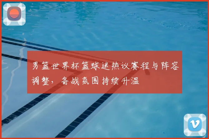 男篮世界杯篮球迷热议赛程与阵容调整,备战氛围持续升温