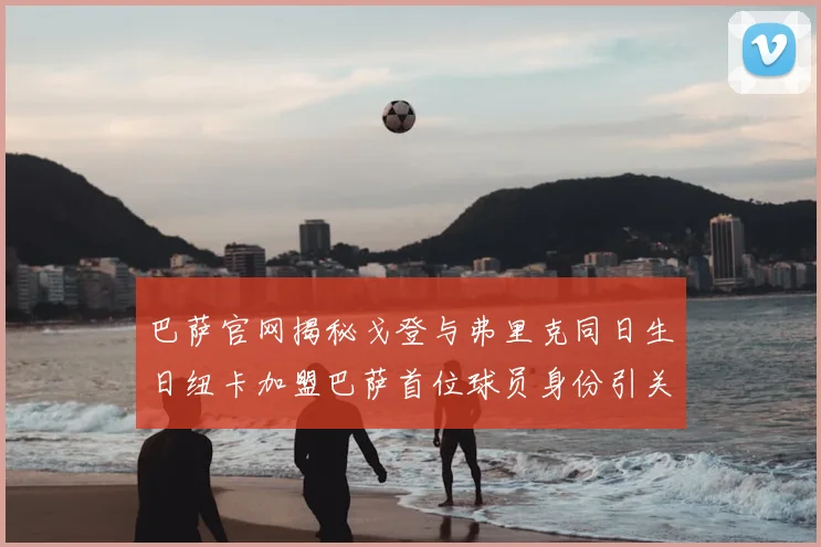 巴萨官网揭秘戈登与弗里克同日生日纽卡加盟巴萨首位球员身份引关注