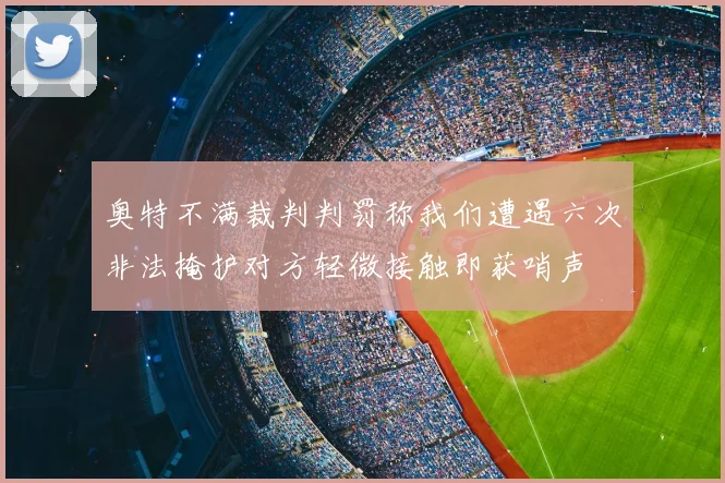 奥特不满裁判判罚称我们遭遇六次非法掩护对方轻微接触即获哨声
