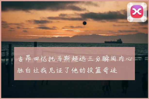 吉昂回忆托马斯超远三分瞬间内心独白让我见证了他的投篮奇迹