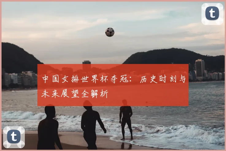 中国女排世界杯夺冠:历史时刻与未来展望全解析
