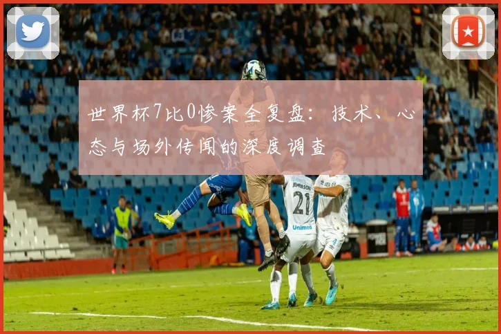 世界杯7比0惨案全复盘:技术、心态与场外传闻的深度调查