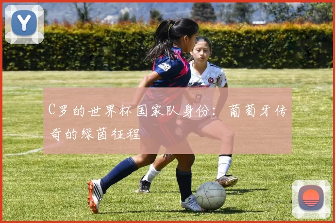 C罗的世界杯国家队身份:葡萄牙传奇的绿茵征程