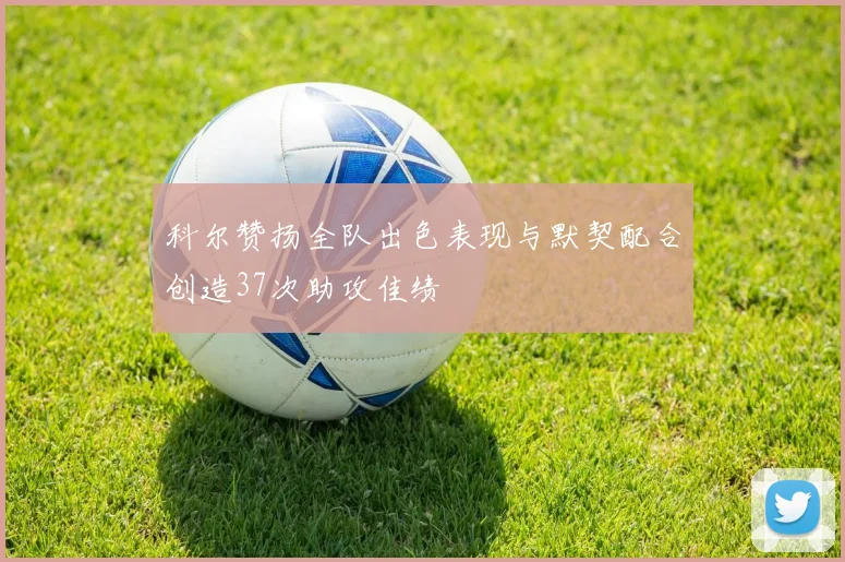 科尔赞扬全队出色表现与默契配合创造37次助攻佳绩