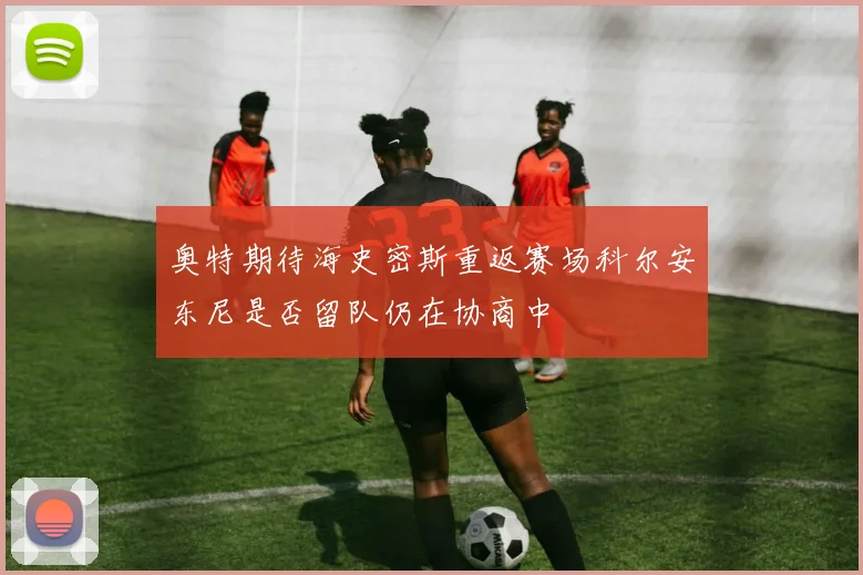 奥特期待海史密斯重返赛场科尔安东尼是否留队仍在协商中
