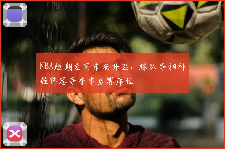 NBA短期合同市场升温，球队争相补强阵容争夺季后赛席位