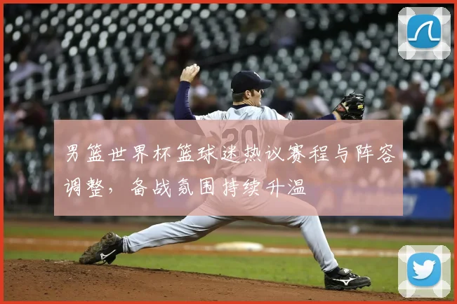男篮世界杯篮球迷热议赛程与阵容调整,备战氛围持续升温