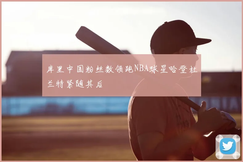 库里中国粉丝数领跑NBA球星哈登杜兰特紧随其后