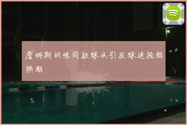 詹姆斯训练同款球衣引发球迷抢购热潮