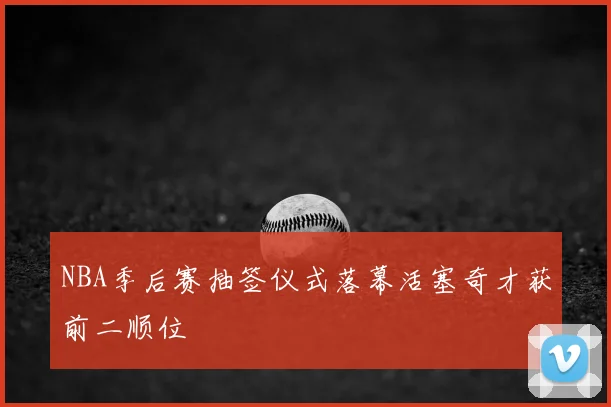 NBA季后赛抽签仪式落幕活塞奇才获前二顺位