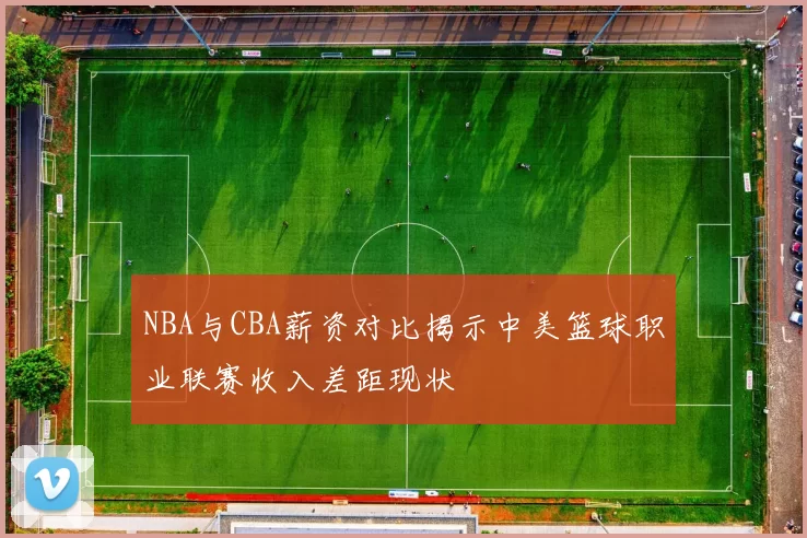 NBA与CBA薪资对比揭示中美篮球职业联赛收入差距现状