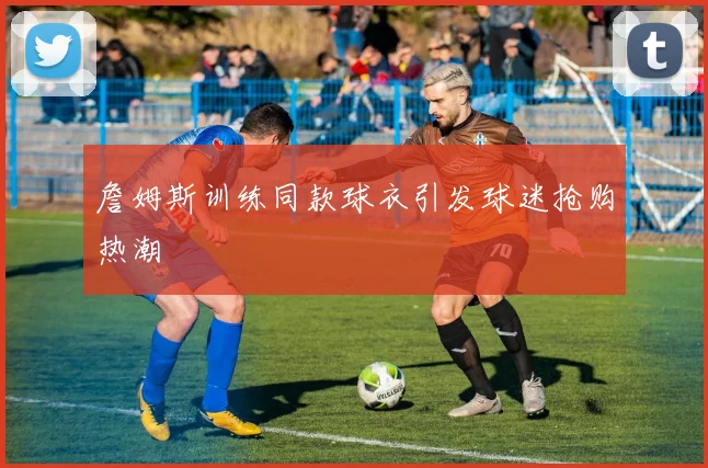 詹姆斯训练同款球衣引发球迷抢购热潮
