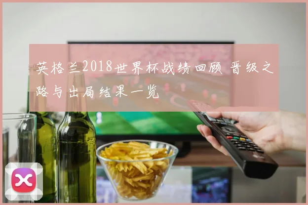英格兰2018世界杯战绩回顾 晋级之路与出局结果一览