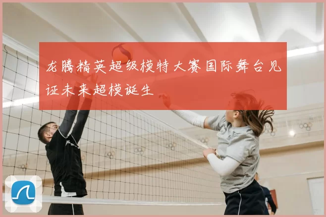 龙腾精英超级模特大赛国际舞台见证未来超模诞生