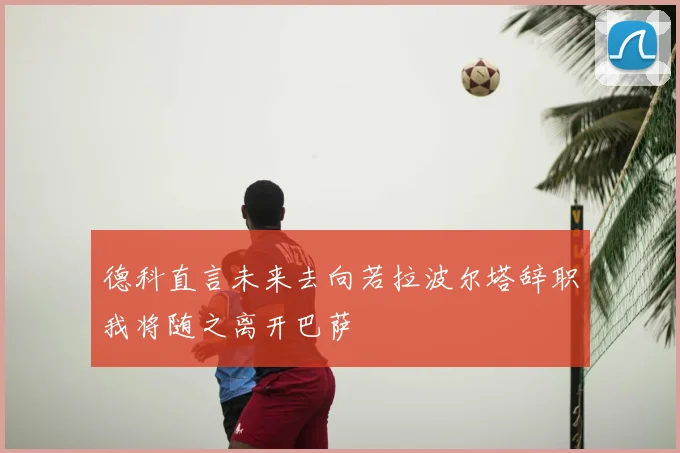 德科直言未来去向若拉波尔塔辞职我将随之离开巴萨