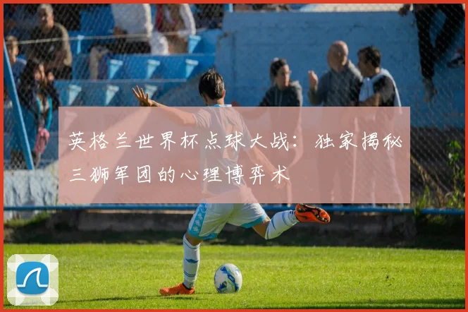 英格兰世界杯点球大战：独家揭秘三狮军团的心理博弈术