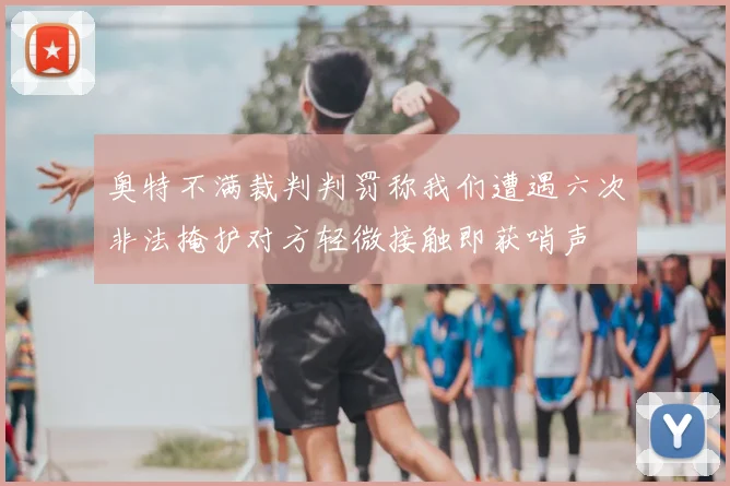 奥特不满裁判判罚称我们遭遇六次非法掩护对方轻微接触即获哨声