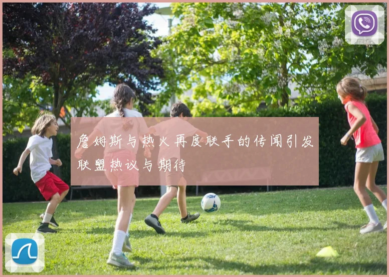 詹姆斯与热火再度联手的传闻引发联盟热议与期待