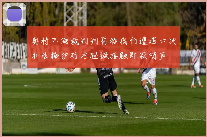 奥特不满裁判判罚称我们遭遇六次非法掩护对方轻微接触即获哨声