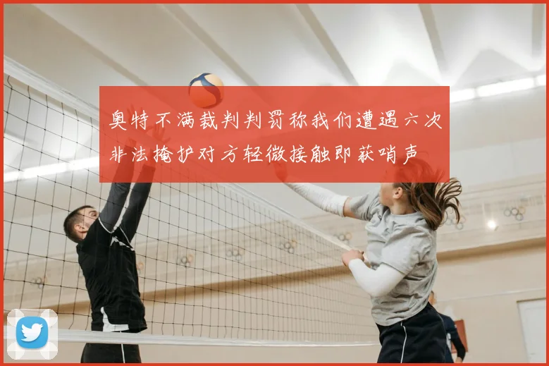奥特不满裁判判罚称我们遭遇六次非法掩护对方轻微接触即获哨声