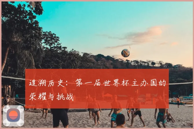 追溯历史:第一届世界杯主办国的荣耀与挑战