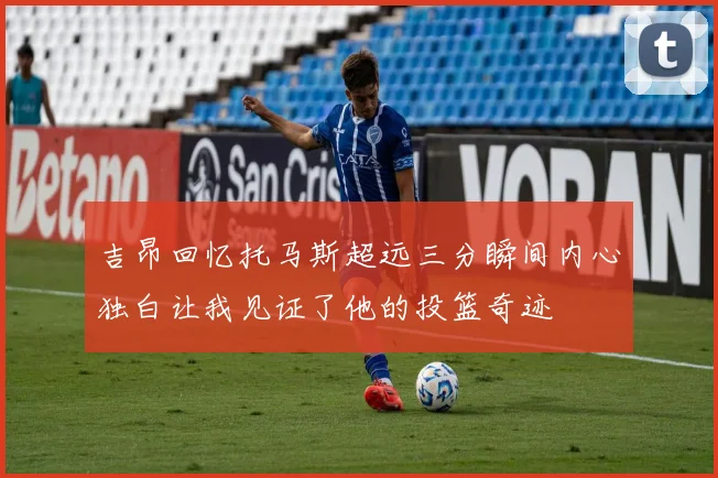 吉昂回忆托马斯超远三分瞬间内心独白让我见证了他的投篮奇迹