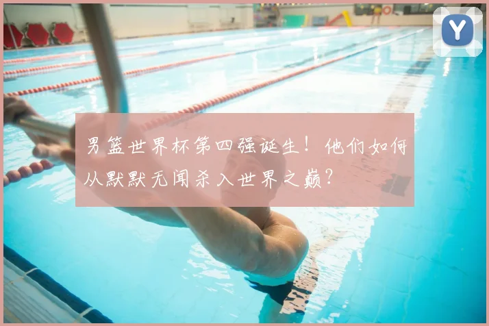 男篮世界杯第四强诞生!他们如何从默默无闻杀入世界之巅?
