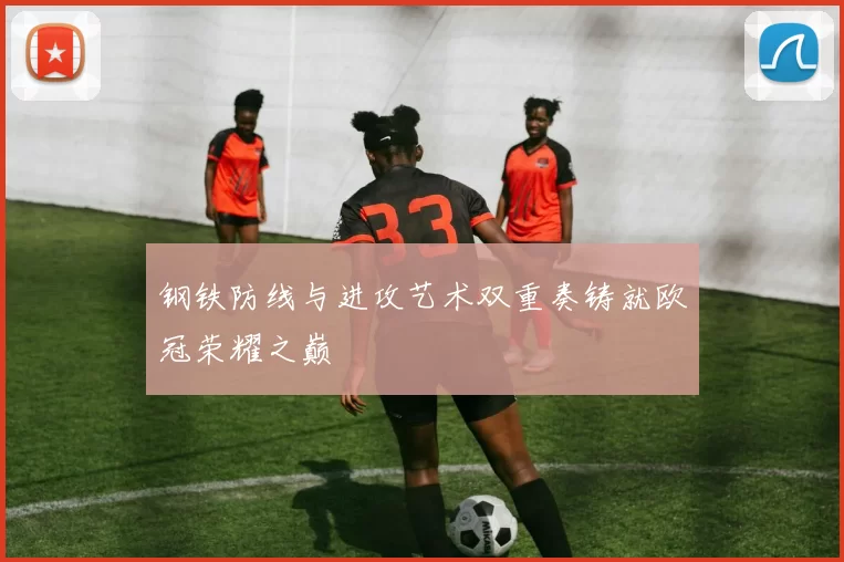 钢铁防线与进攻艺术双重奏铸就欧冠荣耀之巅