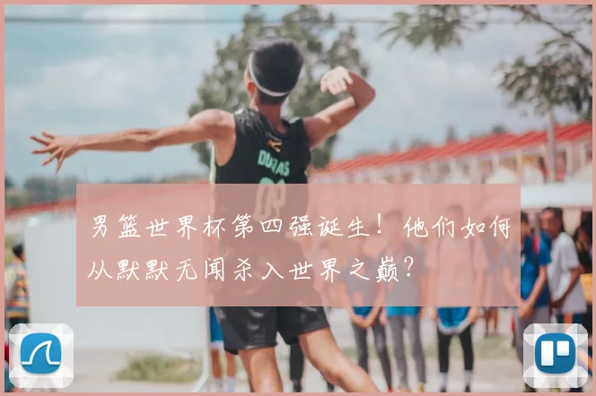 男篮世界杯第四强诞生!他们如何从默默无闻杀入世界之巅?