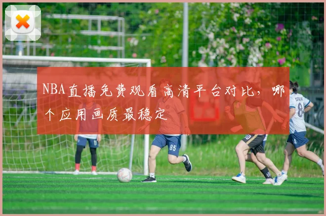 NBA直播免费观看高清平台对比，哪个应用画质最稳定