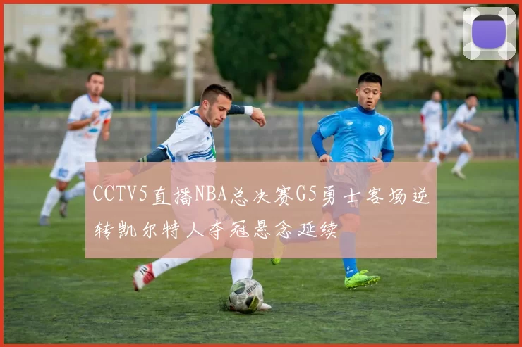 CCTV5直播NBA总决赛G5勇士客场逆转凯尔特人夺冠悬念延续