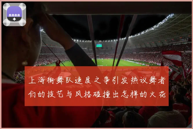 上海街舞队速度之争引发热议舞者们的技艺与风格碰撞出怎样的火花