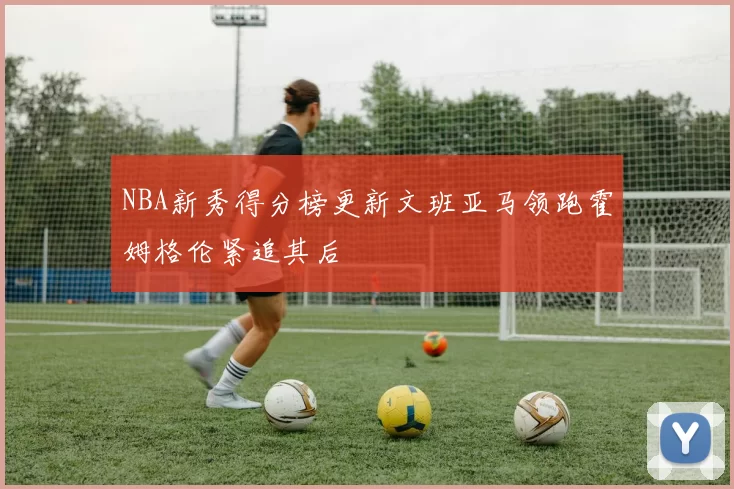 NBA新秀得分榜更新文班亚马领跑霍姆格伦紧追其后