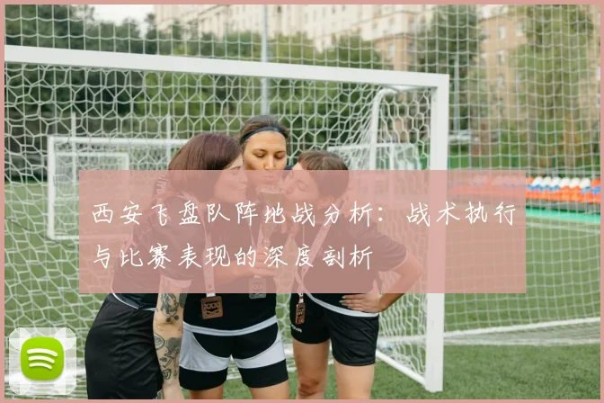 西安飞盘队阵地战分析：战术执行与比赛表现的深度剖析