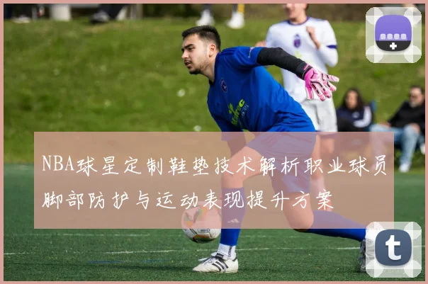 NBA球星定制鞋垫技术解析职业球员脚部防护与运动表现提升方案