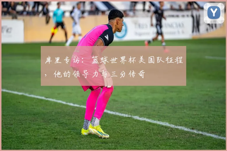 库里专访:篮球世界杯美国队征程,他的领导力与三分传奇