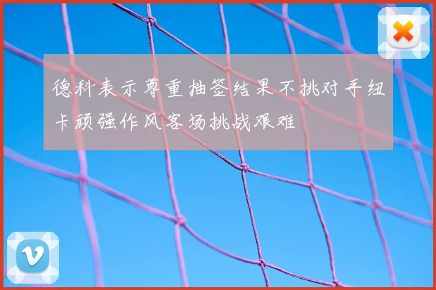 德科表示尊重抽签结果不挑对手纽卡顽强作风客场挑战艰难