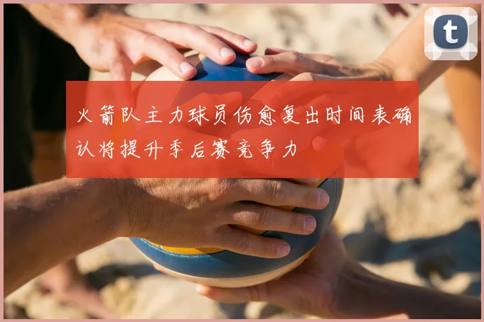 火箭队主力球员伤愈复出时间表确认将提升季后赛竞争力