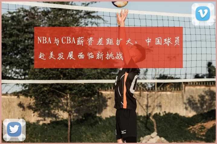 NBA与CBA薪资差距扩大，中国球员赴美发展面临新挑战