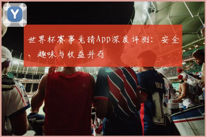 世界杯赛事竞猜App深度评测：安全、趣味与收益并存