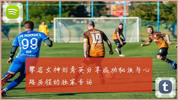 攀岩女神刘秀英分享成功秘诀与心路历程的独家专访