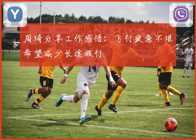 周琦分享工作感悟：飞行疲惫不堪希望减少长途旅行