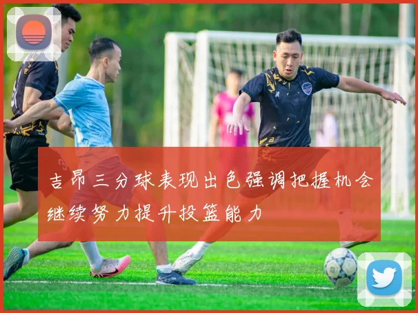 吉昂三分球表现出色强调把握机会继续努力提升投篮能力
