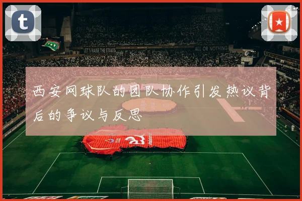 西安网球队的团队协作引发热议背后的争议与反思
