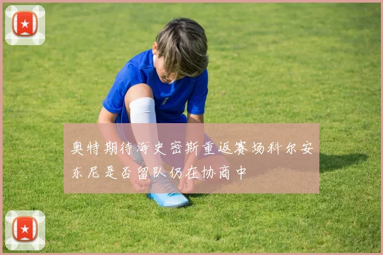 奥特期待海史密斯重返赛场科尔安东尼是否留队仍在协商中