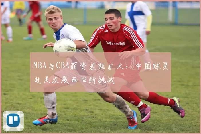 NBA与CBA薪资差距扩大，中国球员赴美发展面临新挑战