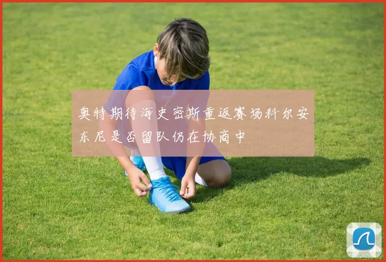 奥特期待海史密斯重返赛场科尔安东尼是否留队仍在协商中