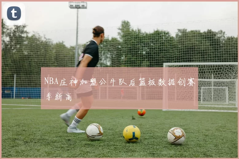 NBA庄神加盟公牛队后篮板数据创赛季新高
